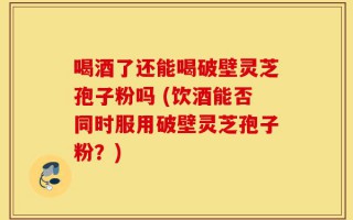 喝酒了还能喝破壁灵芝孢子粉吗 (饮酒能否同时服用破壁灵芝孢子粉？)