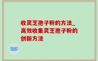 收灵芝孢子粉的方法_高效收集灵芝孢子粉的创新方法