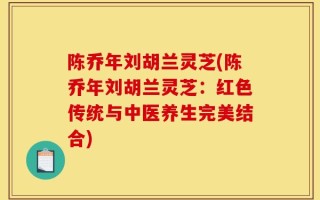 陈乔年刘胡兰灵芝(陈乔年刘胡兰灵芝：红色传统与中医养生完美结合)