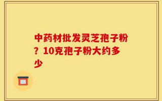 中药材批发灵芝孢子粉？10克孢子粉大约多少