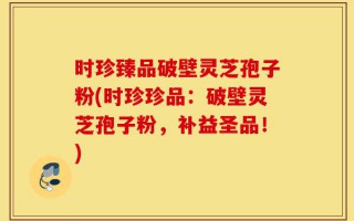 时珍臻品破壁灵芝孢子粉(时珍珍品：破壁灵芝孢子粉，补益圣品！)