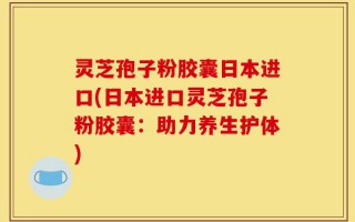 灵芝孢子粉胶囊日本进口(日本进口灵芝孢子粉胶囊：助力养生护体)