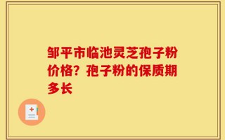 邹平市临池灵芝孢子粉价格？孢子粉的保质期多长