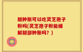 腿肿胀可以吃灵芝孢子粉吗(灵芝孢子粉能缓解腿部肿胀吗？)