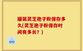 罐装灵芝孢子粉保存多久(灵芝孢子粉保存时间有多长？)