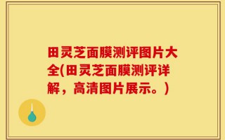 田灵芝面膜测评图片大全(田灵芝面膜测评详解，高清图片展示。)