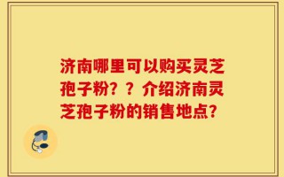 济南哪里可以购买灵芝孢子粉？？介绍济南灵芝孢子粉的销售地点？