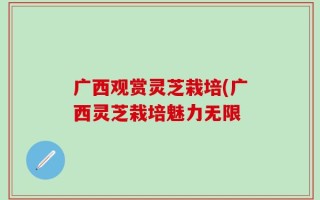 广西观赏灵芝栽培(广西灵芝栽培魅力无限