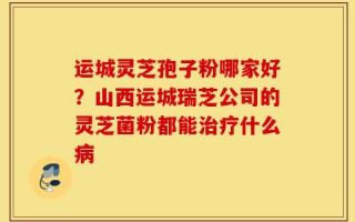 运城灵芝孢子粉哪家好？山西运城瑞芝公司的灵芝菌粉都能治疗什么病