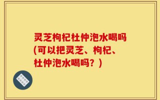 灵芝枸杞杜仲泡水喝吗(可以把灵芝、枸杞、杜仲泡水喝吗？)