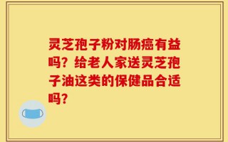 灵芝孢子粉对肠癌有益吗？给老人家送灵芝孢子油这类的保健品合适吗？