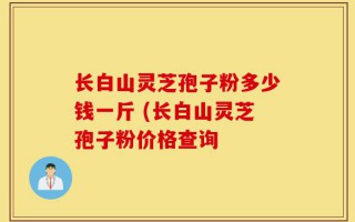 长白山灵芝孢子粉多少钱一斤 (长白山灵芝孢子粉价格查询