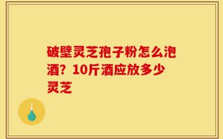 破壁灵芝孢子粉怎么泡酒？10斤酒应放多少灵芝