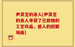 尹灵芝的亲人(尹灵芝的亲人寻获了已故她的工艺珍品，感人的团聚场面)