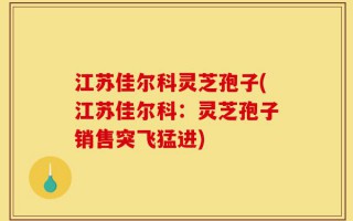 江苏佳尔科灵芝孢子(江苏佳尔科：灵芝孢子销售突飞猛进)