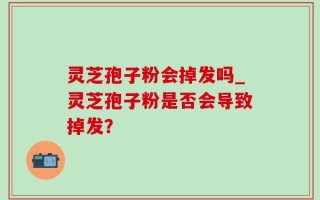 灵芝孢子粉会掉发吗_灵芝孢子粉是否会导致掉发？