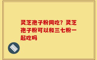 灵芝孢子粉同吃？灵芝孢子粉可以和三七粉一起吃吗