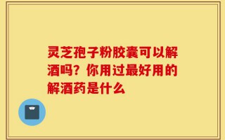 灵芝孢子粉胶囊可以解酒吗？你用过最好用的解酒药是什么
