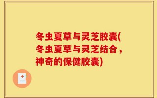冬虫夏草与灵芝胶囊(冬虫夏草与灵芝结合，神奇的保健胶囊)
