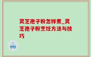 灵芝孢子粉怎样煮_灵芝孢子粉烹饪方法与技巧