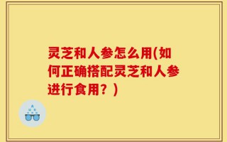 灵芝和人参怎么用(如何正确搭配灵芝和人参进行食用？)