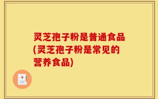 灵芝孢子粉是普通食品(灵芝孢子粉是常见的营养食品)