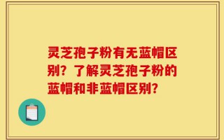 灵芝孢子粉有无蓝帽区别？了解灵芝孢子粉的蓝帽和非蓝帽区别？