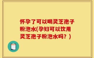 怀孕了可以喝灵芝孢子粉泡水(孕妇可以饮用灵芝孢子粉泡水吗？)