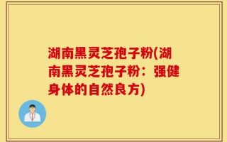 湖南黑灵芝孢子粉(湖南黑灵芝孢子粉：强健身体的自然良方)
