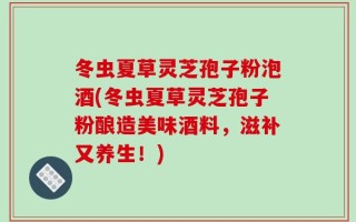 冬虫夏草灵芝孢子粉泡酒(冬虫夏草灵芝孢子粉酿造美味酒料，滋补又养生！)