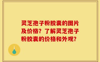灵芝孢子粉胶囊的图片及价格？了解灵芝孢子粉胶囊的价格和外观？