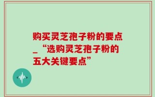 购买灵芝孢子粉的要点_“选购灵芝孢子粉的五大关键要点”