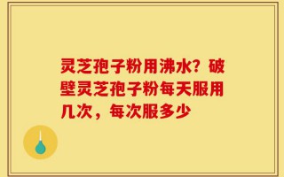 灵芝孢子粉用沸水？破壁灵芝孢子粉每天服用几次，每次服多少