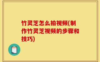 竹灵芝怎么拍视频(制作竹灵芝视频的步骤和技巧)