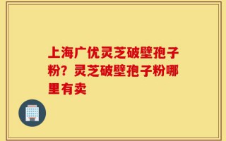 上海广优灵芝破壁孢子粉？灵芝破壁孢子粉哪里有卖