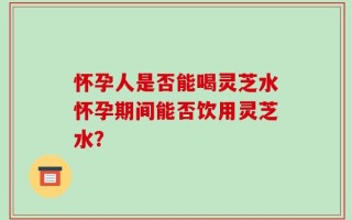 怀孕人是否能喝灵芝水怀孕期间能否饮用灵芝水？