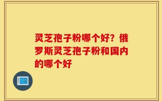 灵芝孢子粉哪个好？俄罗斯灵芝孢子粉和国内的哪个好