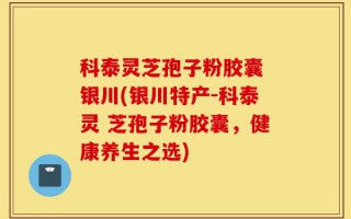 科泰灵芝孢子粉胶囊 银川(银川特产-科泰灵 芝孢子粉胶囊，健康养生之选)