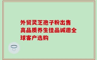 外贸灵芝孢子粉出售 高品质养生佳品诚邀全球客户选购