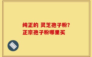 纯正的 灵芝孢子粉？正宗孢子粉哪里买