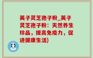 英子灵芝孢子粉_英子灵芝孢子粉：天然养生珍品，提高免疫力，促进健康生活)