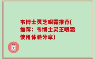 韦博士灵芝眼霜推荐(推荐：韦博士灵芝眼霜使用体验分享)