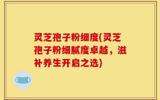 灵芝孢子粉细度(灵芝孢子粉细腻度卓越，滋补养生开启之选)