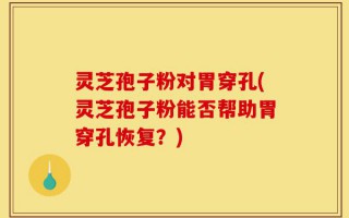 灵芝孢子粉对胃穿孔(灵芝孢子粉能否帮助胃穿孔恢复？)