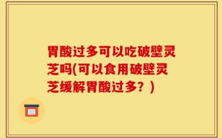 胃酸过多可以吃破壁灵芝吗(可以食用破壁灵芝缓解胃酸过多？)