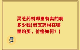 灵芝药材哪里有卖的啊多少钱(灵芝药材在哪里购买，价格如何？)