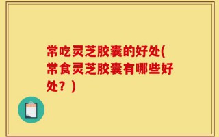 常吃灵芝胶囊的好处(常食灵芝胶囊有哪些好处？)