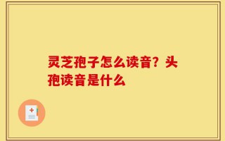 灵芝孢子怎么读音？头孢读音是什么