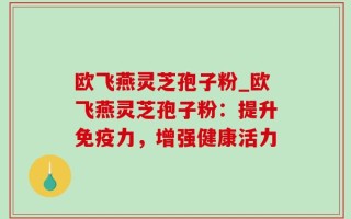 欧飞燕灵芝孢子粉_欧飞燕灵芝孢子粉：提升免疫力，增强健康活力