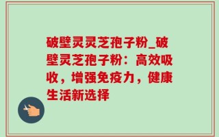 破壁灵灵芝孢子粉_破壁灵芝孢子粉：高效吸收，增强免疫力，健康生活新选择